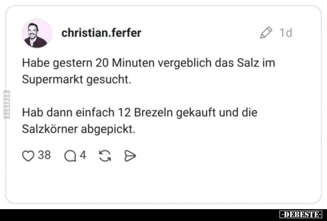 Habe gestern 20 Minuten vergeblich das Salz im Supermarkt gesucht.
Hab dann einfach 12 Brezeln gekauft und die Salzkörner ab...