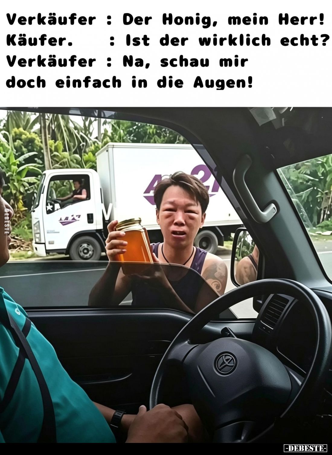 Verkäufer: Der Honig, mein Herr! -
Käufer. : Ist der wirklich echt? -
Verkäufer: Na, schau mir doch einfach in die Augen!