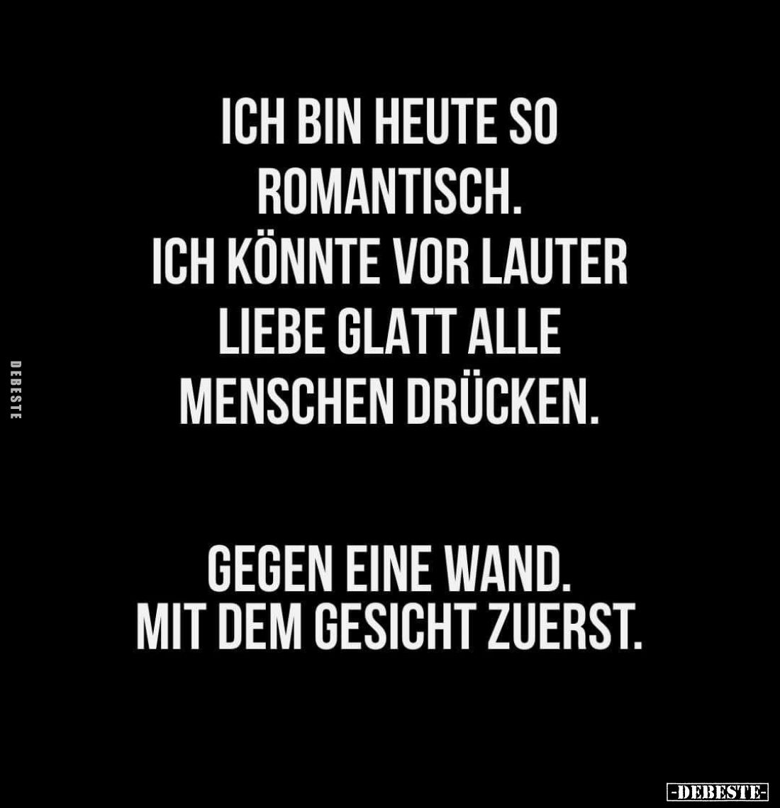 Ich bin heute so romantisch.
Ich könnte vor lauter Liebe glatt alle Menschen drücken.
Gegen eine Wand. Mit dem Gesicht zuer...