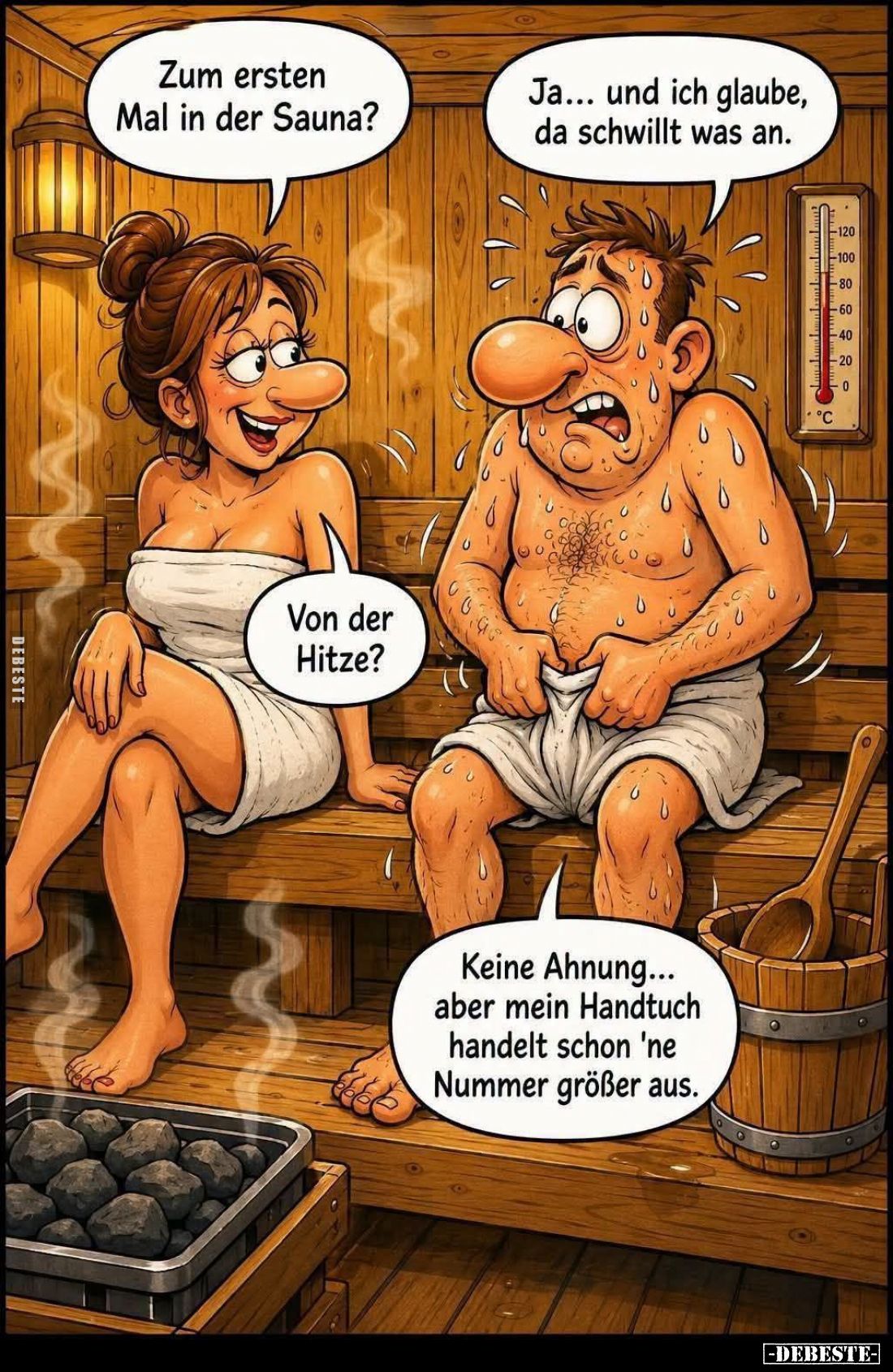 Zum ersten Mal in der Sauna? -
Ja... und ich glaube, da schwillt was an.
-
Von der Hitze? -
Keine Ahnung... aber mein Han...