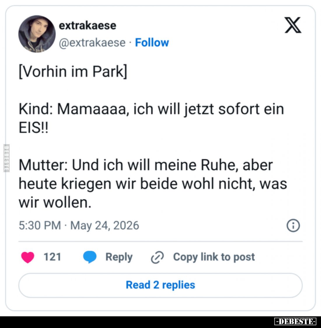 [Vorhin im Park]
Kind: Mamaaaa, ich will jetzt sofort ein EIS!!
Mutter: Und ich will meine Ruhe, aber heute kriegen wir bei...