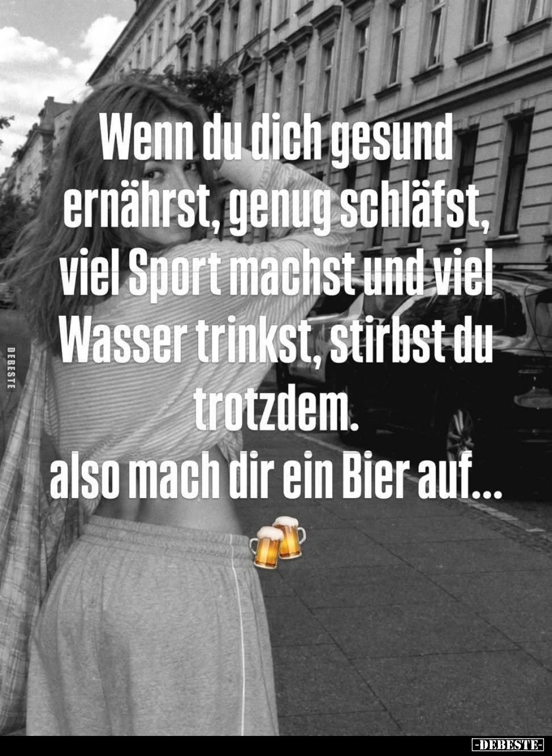 Wenn du dich gesund ernährst, genug schläfst, viel Sport machst und viel Wasser trinkst, stirbst du trotzdem.
also mach dir ...
