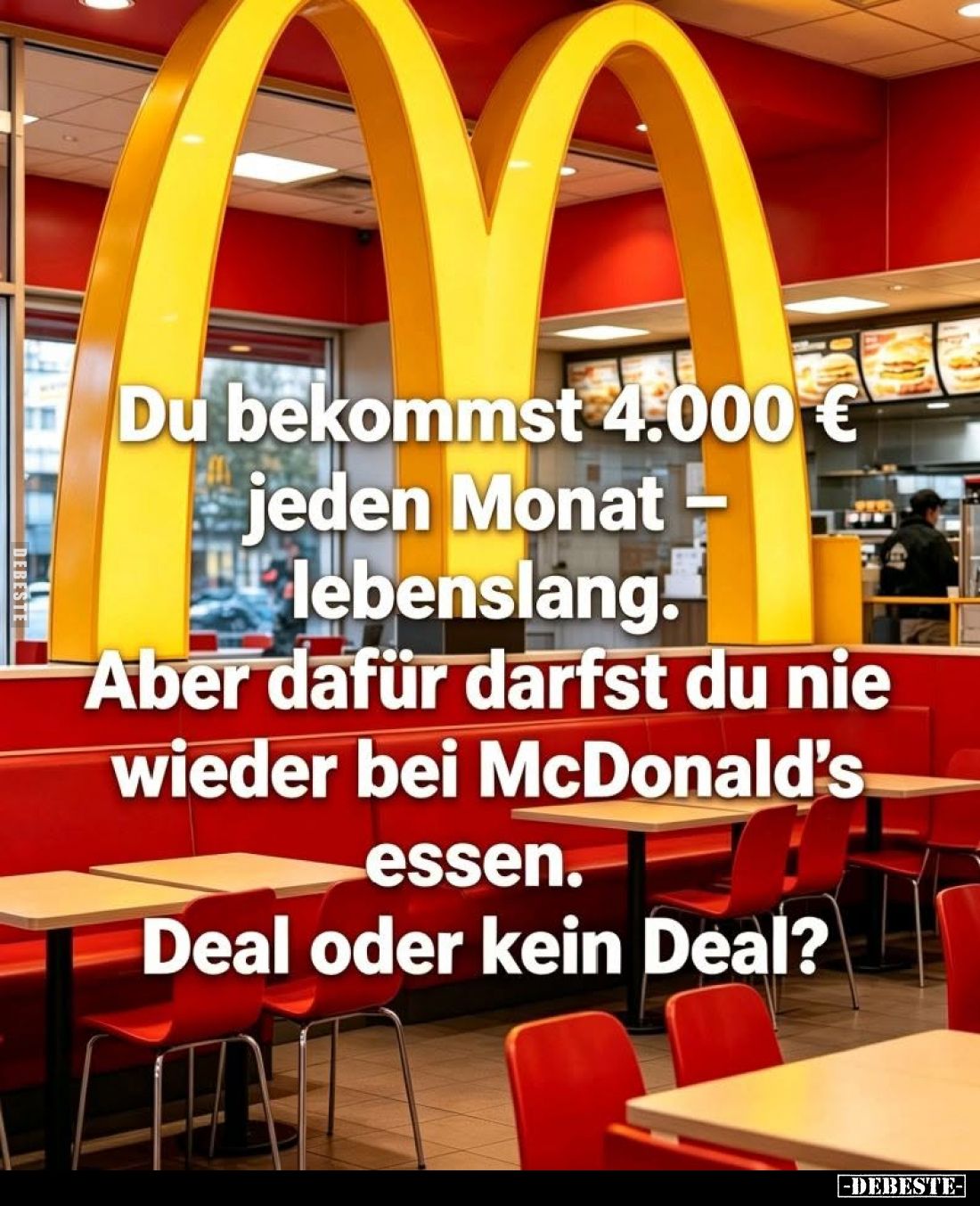 Du bekommst 4.000 € jeden Monat - lebenslang.
Aber dafür darfst du nie wieder bei McDonald's essen.
Deal oder kein Deal?