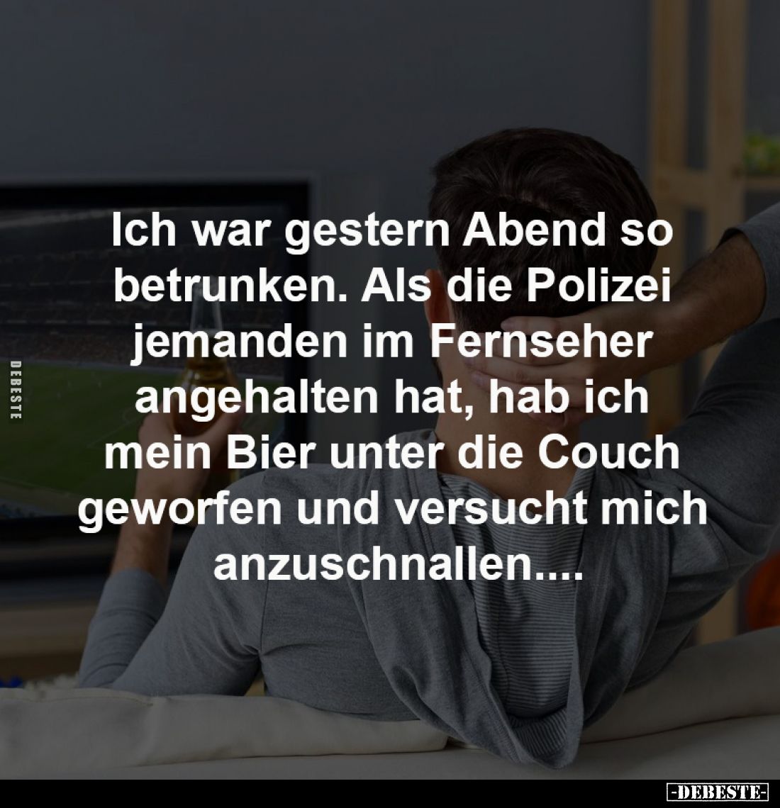 Ich war gestern Abend so 
betrunken. Als die Polizei 
jemanden im Fernseher 
angehalten hat, hab ich 
mein Bier unter die...