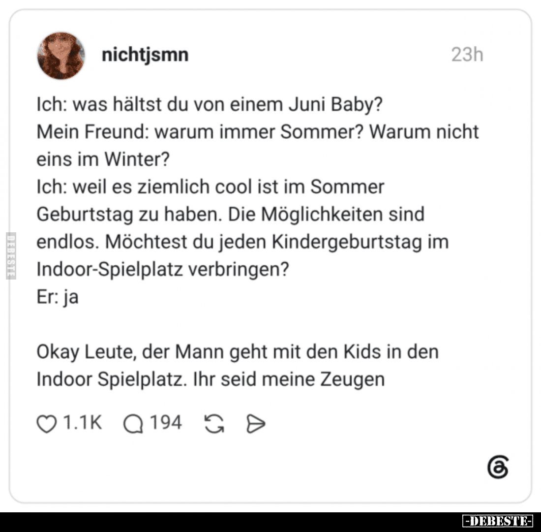 Ich: was hältst du von einem Juni Baby?
Mein Freund: warum immer Sommer? Warum nicht eins im Winter?
Ich: weil es ziemlich ...