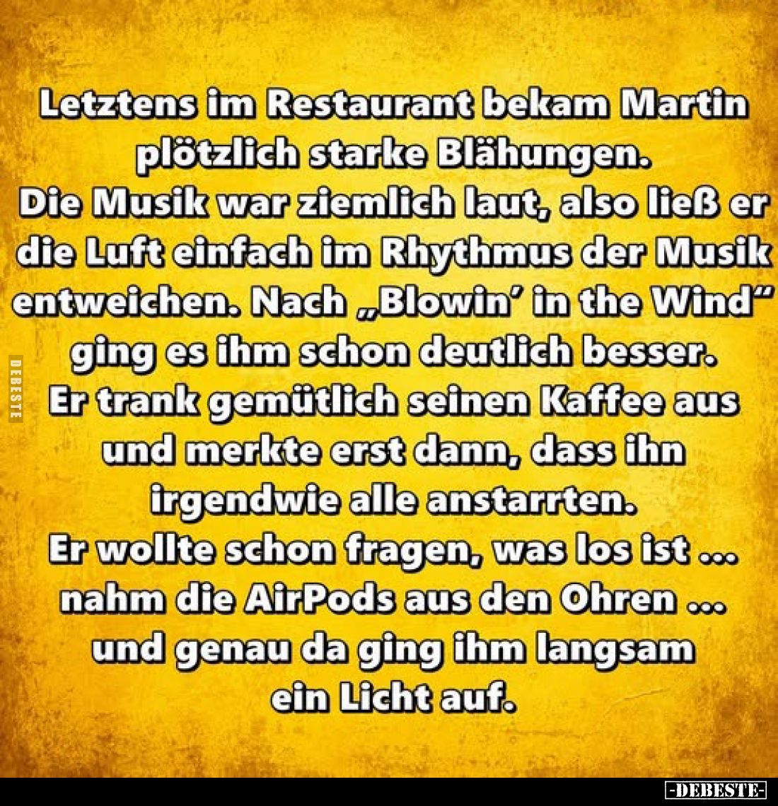 Letztens im Restaurant bekam Martin plötzlich starke Blähungen.
Die Musik war ziemlich laut, also ließ er die Luft einfach i...