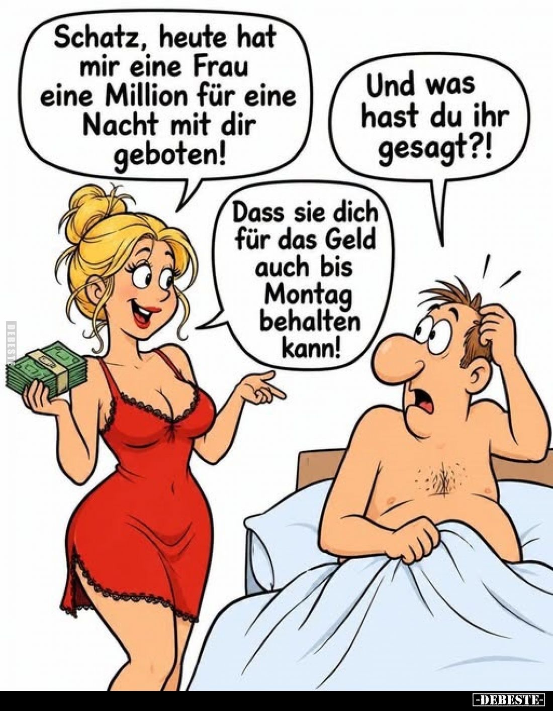 Schatz, heute hat mir eine Frau eine Million für eine Nacht mit dir geboten! - Und was hast du ihr gesagt?! -
Dass sie dich ...