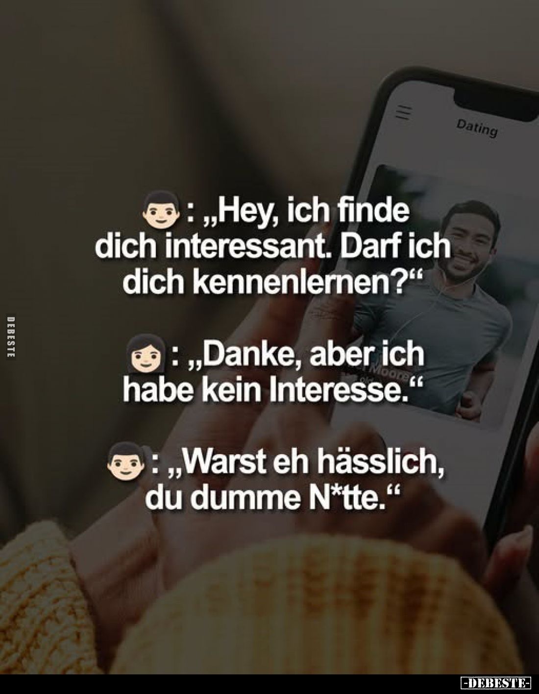„Hey, ich finde dich interessant. Darf ich dich kennenlernen?“
„Danke, aber ich habe kein Interesse.“
„Warst eh hässlich, d...