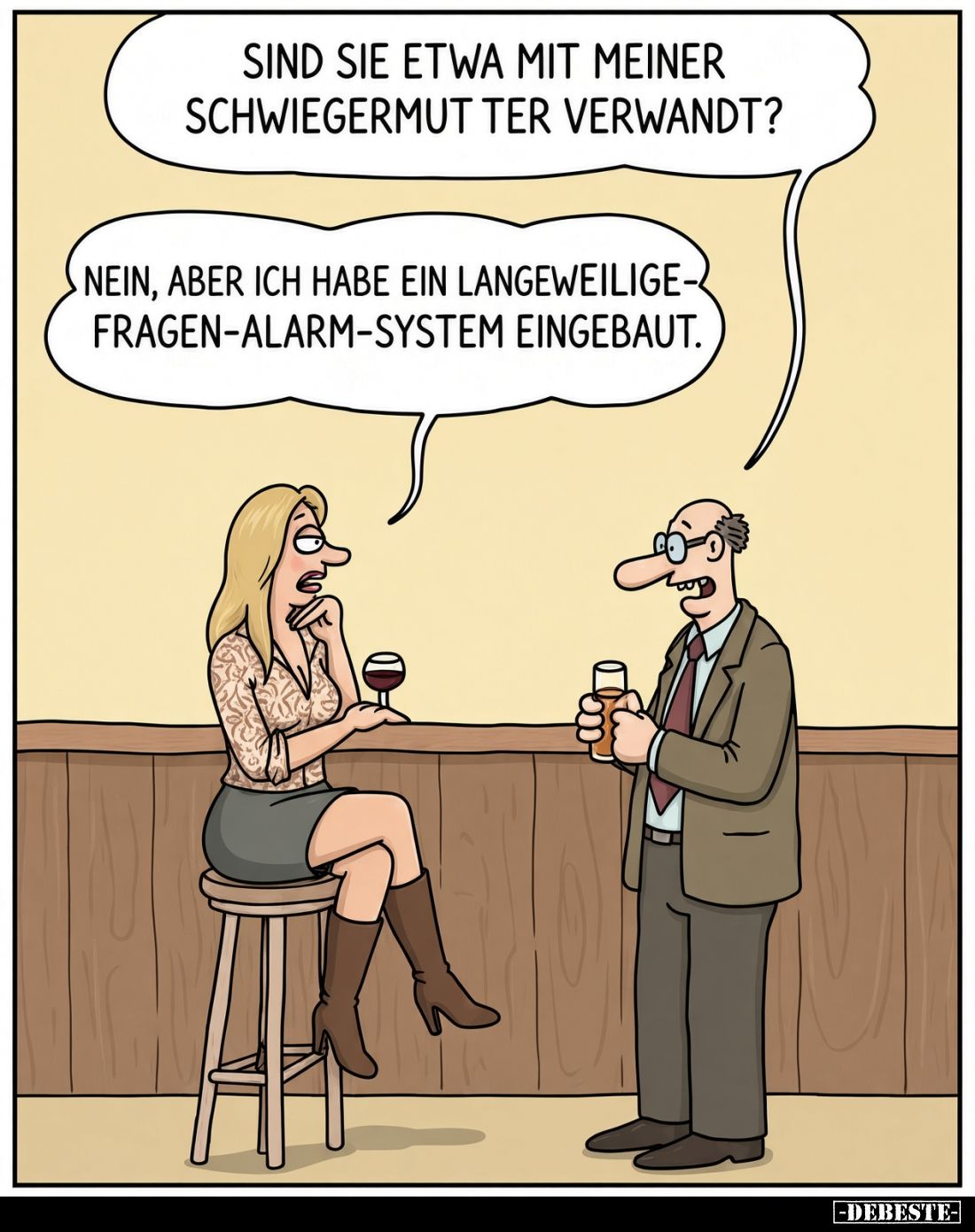 Sind sie etwa mit meiner Schwiegermutter verwandt?
- Nein, aber ich habe ein Langeweilige-Fragen-Alarm-System eingebaut.