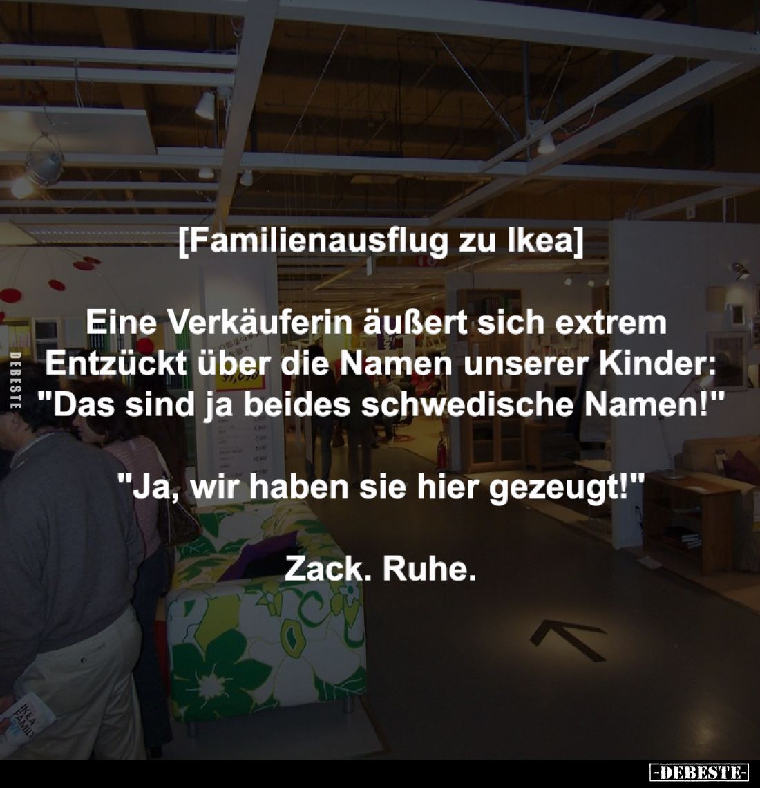 [Familienausflug zu Ikea]
-
Eine Verkäuferin äußert sich extrem 
Entzückt über die Namen unserer Kinder:
"Das sind j...