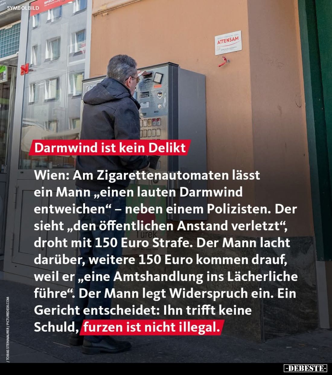 Darmwind ist kein Delikt
Wien: Am Zigarettenautomaten lässt ein Mann „einen lauten Darmwind entweichen“ – neben einem Polizi...