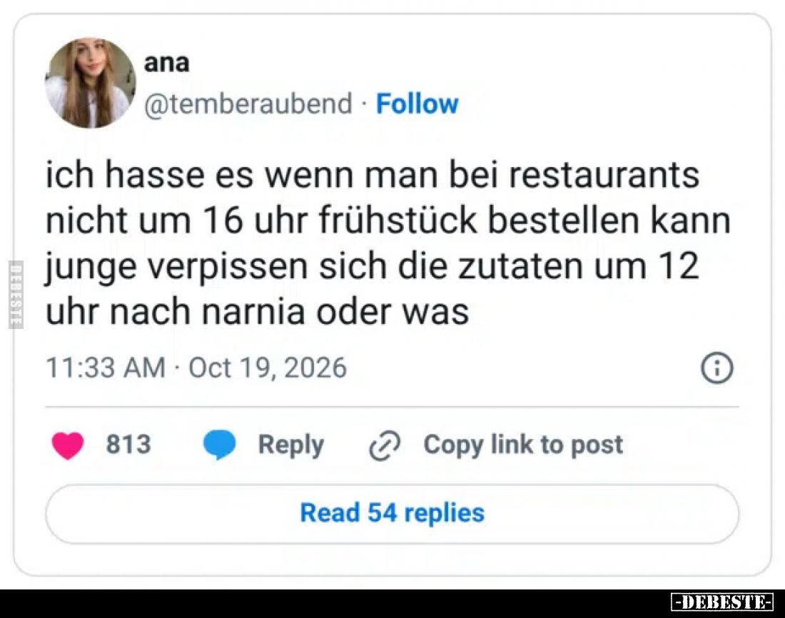 Ich hasse es, wenn man bei Restaurants nicht um 16 Uhr Frühstück bestellen kann.
Junge, verpissen sich die Zutaten um 12 Uhr...