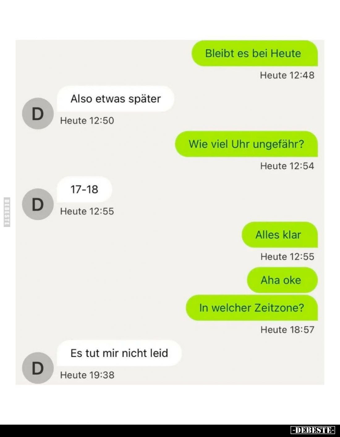 Bleibt es bei Heute.
-
Also etwas später.
-
Wie viel Uhr ungefähr?
-
17-18.
-
Alles klar.
-
Aha oke.
In welcher Ze...