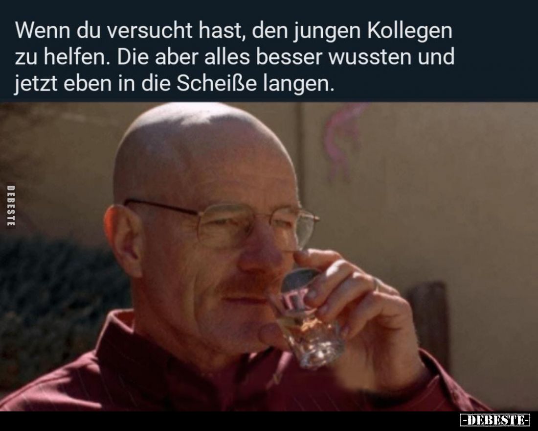 Wenn du versucht hast, den jungen Kollegen zu helfen. Die aber alles besser wussten und jetzt eben in die Scheiße langen.