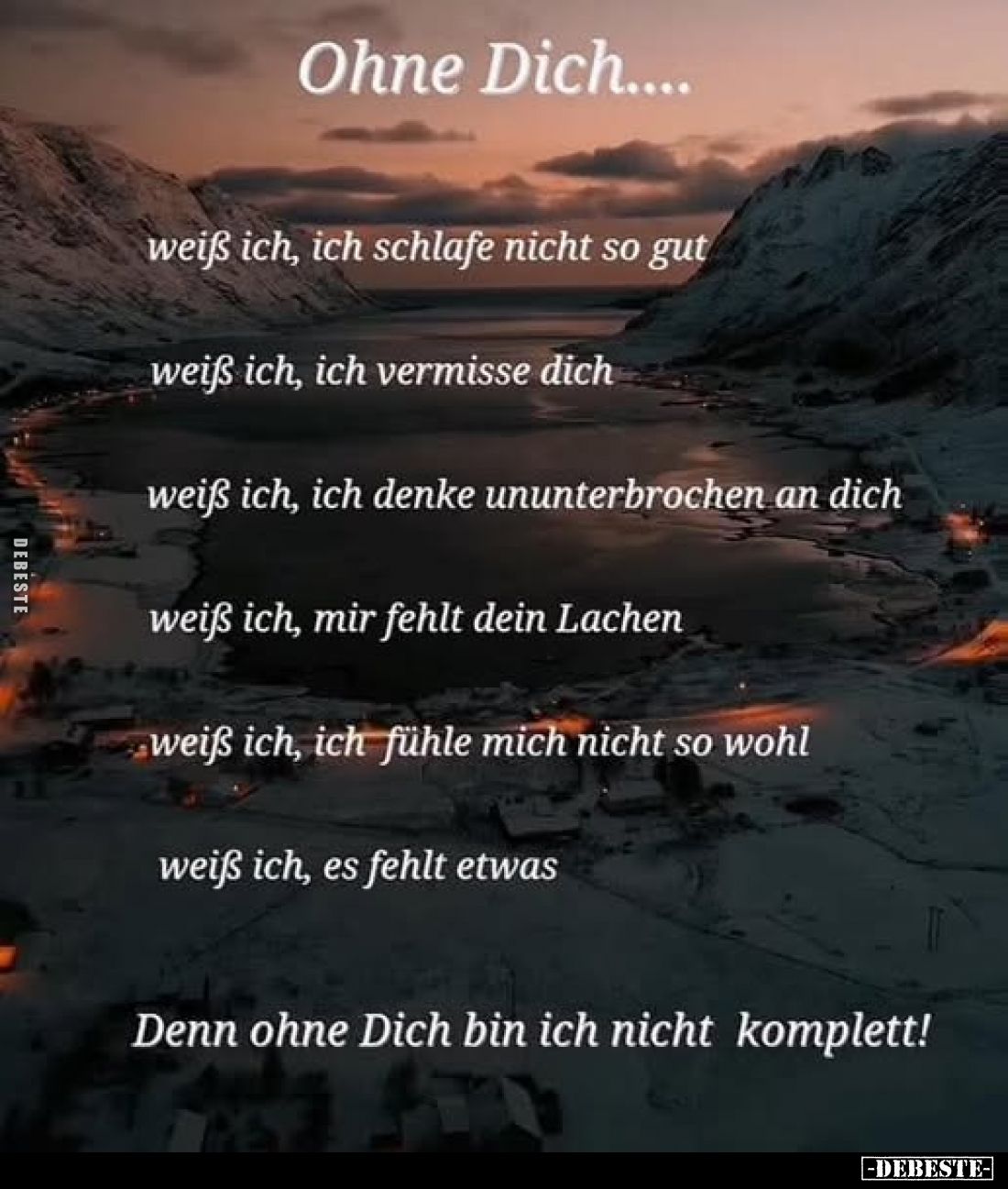 Ohne Dich....
weiß ich, ich schlafe nicht so gut;
weiß ich, ich vermisse dich;
weiß ich, ich denke ununterbrochen an dich;...