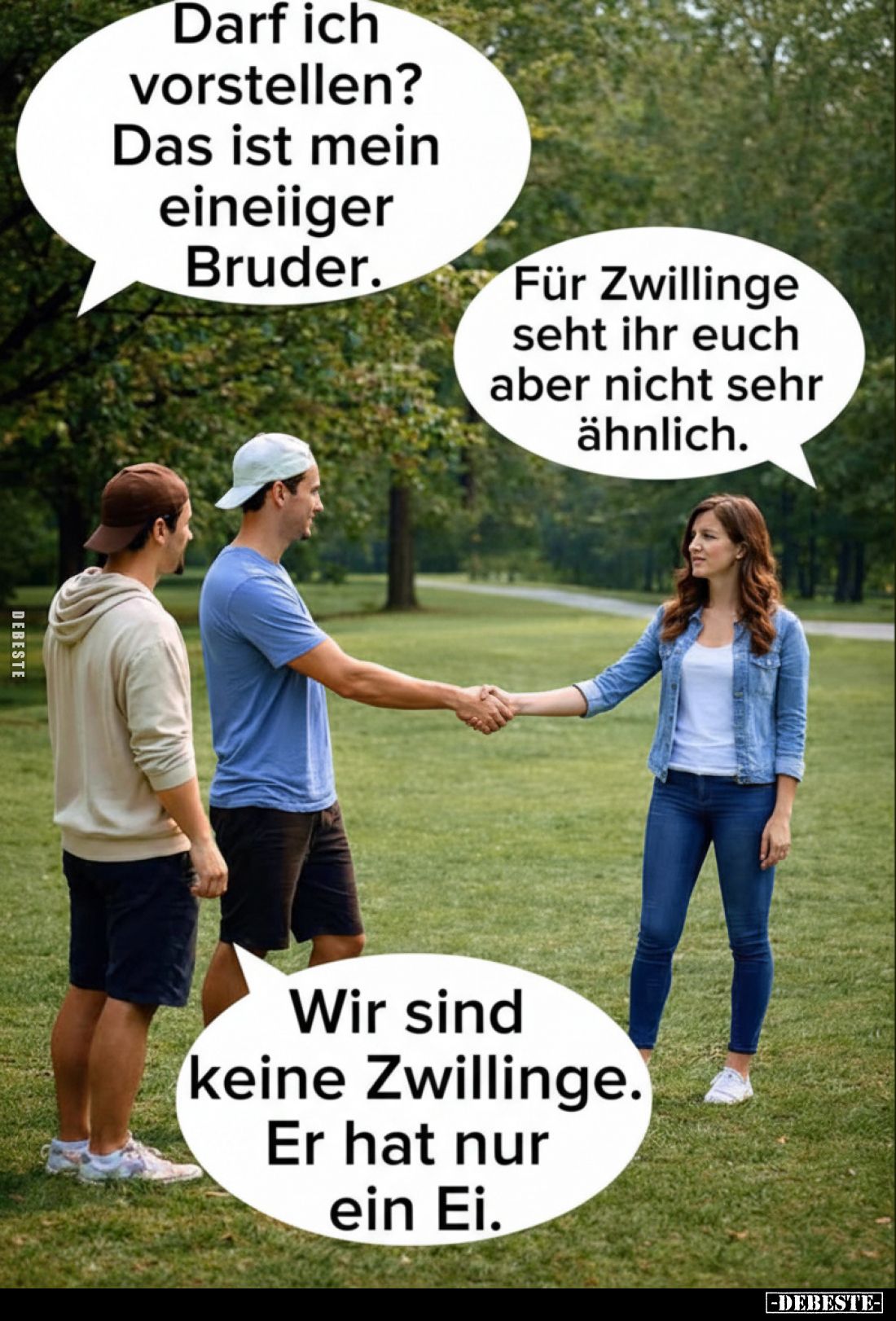 Darf ich vorstellen?
Das ist mein eineiiger Bruder.
-
Für Zwillinge seht ihr euch aber nicht sehr ähnlich.
-
Wir sind ke...