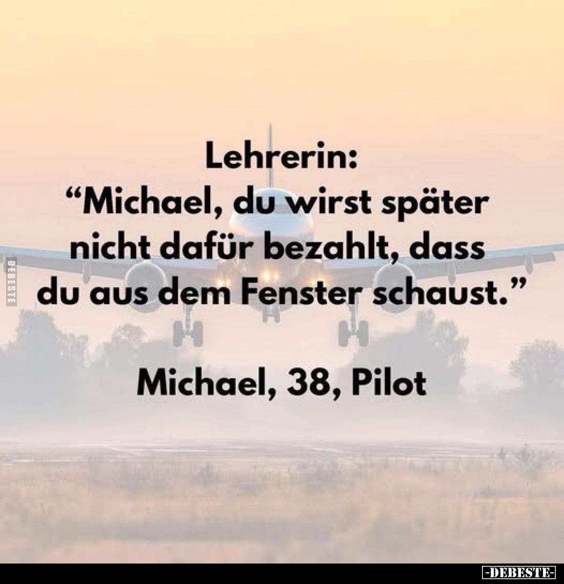 Lehrerin:
"Michael, du wirst später nicht dafür bezahlt, dass du aus dem Fenster schaust." 
Michael, 38, Pilot