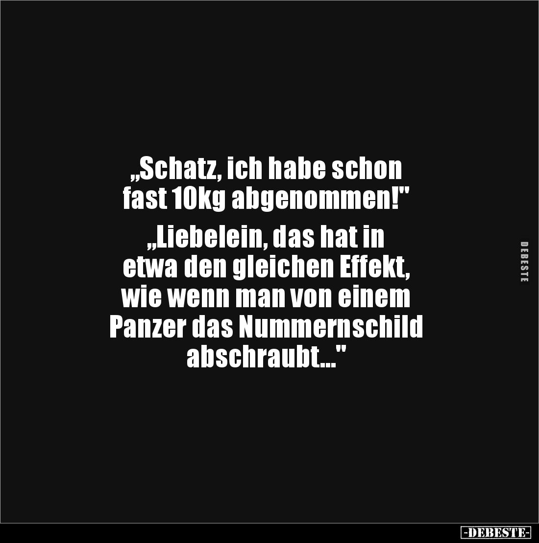 „Schatz, ich habe schon 
fast 10kg abgenommen!"

„Liebelein, das hat in 
etwa den gleichen Effekt, 
wie wenn man vo...