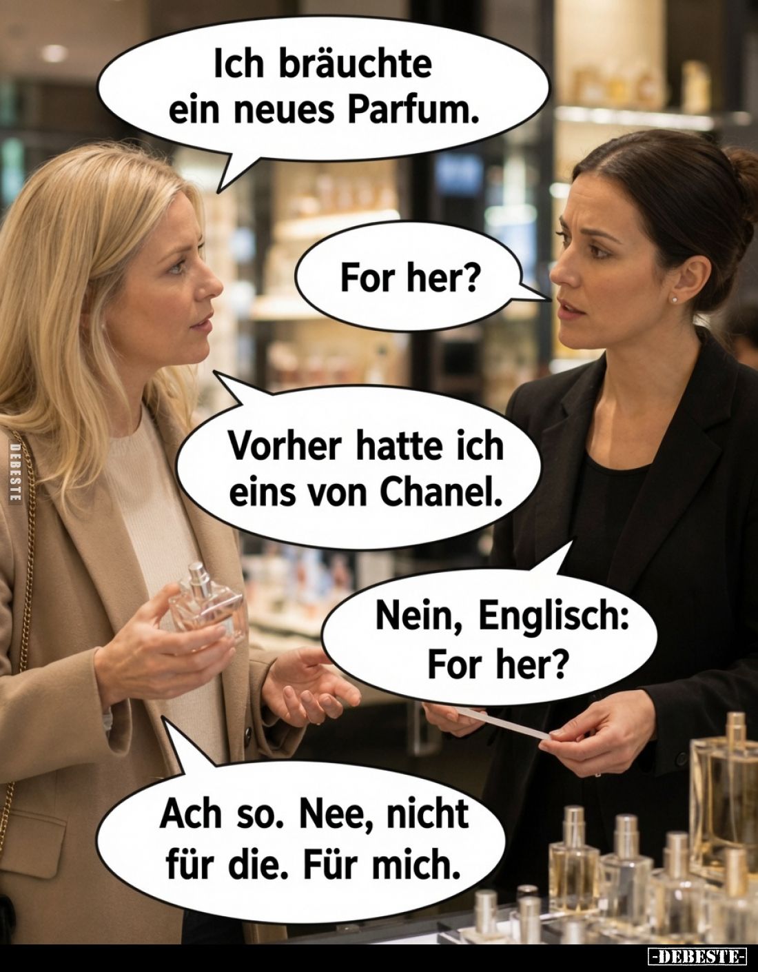Ich bräuchte ein neues Parfum.
For her?
Vorher hatte ich eins von Chanel.
Nein, Englisch: For her?
Ach so. Nee, nicht für...