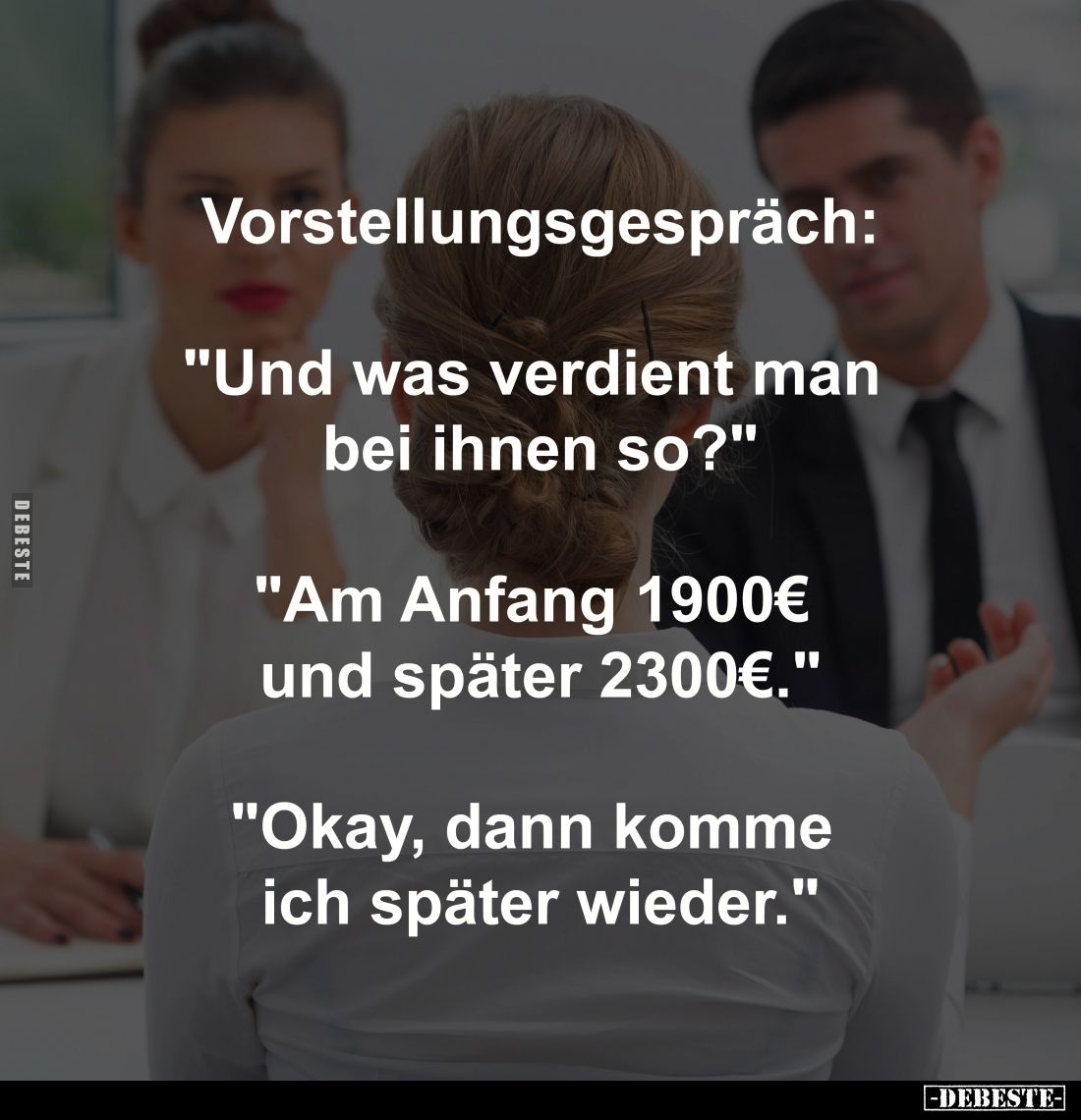 Vorstellungsgespräch:
-
"Und was verdient man bei ihnen so?"
-
"Am Anfang 1900€ und später 2300€."
-...