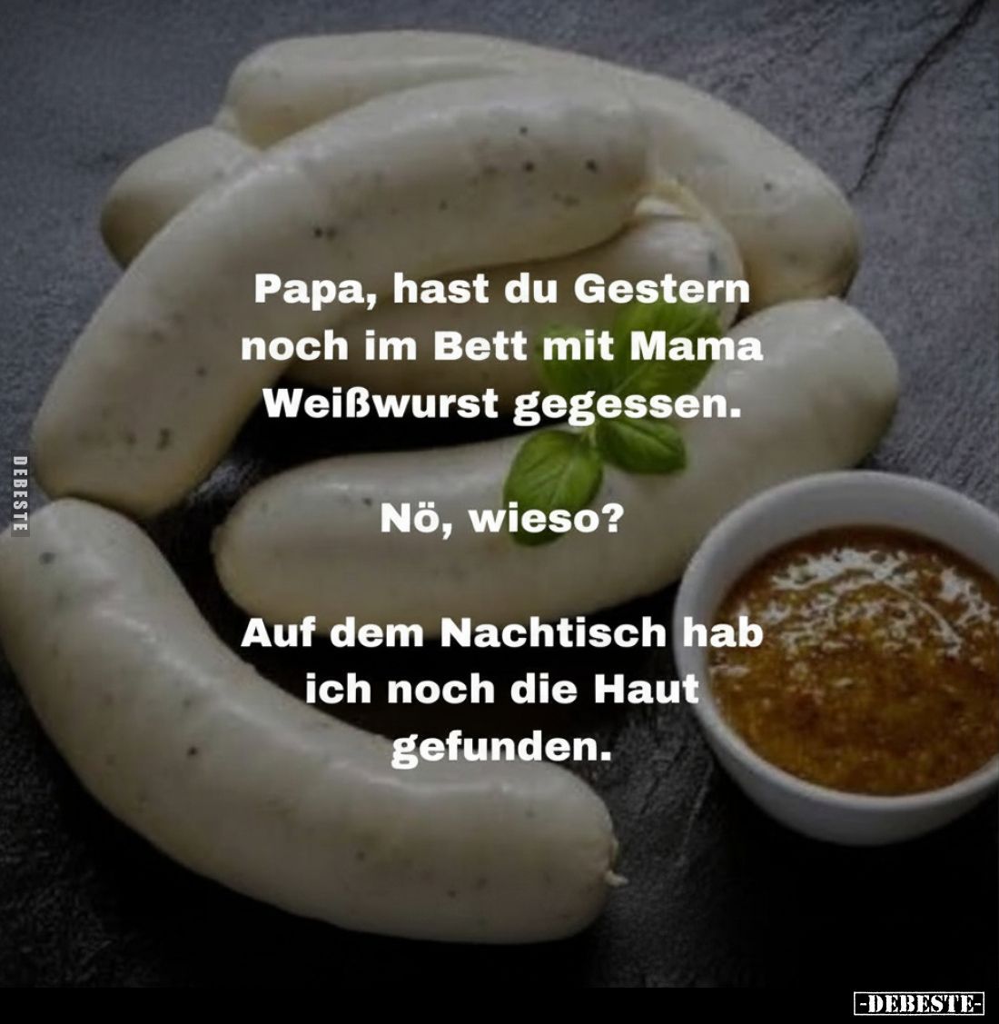 Papa, hast du Gestern noch im Bett mit Mama Weißwurst gegessen.
Nö, wieso?
Auf dem Nachtisch hab ich noch die Haut gefunden...