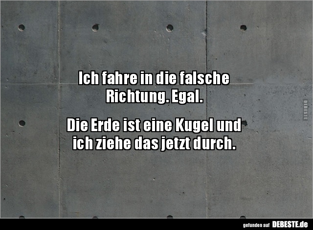 Ich fahre in die falsche
Richtung. Egal.
Die Erde ist eine Kugel und
ich ziehe das jetzt durch.