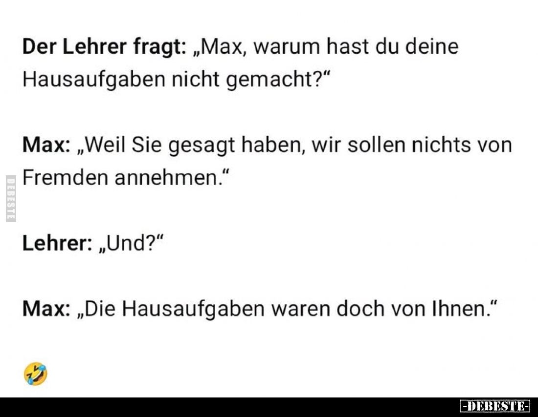 Der Lehrer fragt: „Max, warum hast du deine Hausaufgaben nicht gemacht?"
Max: „Weil Sie gesagt haben, wir sollen nichts...