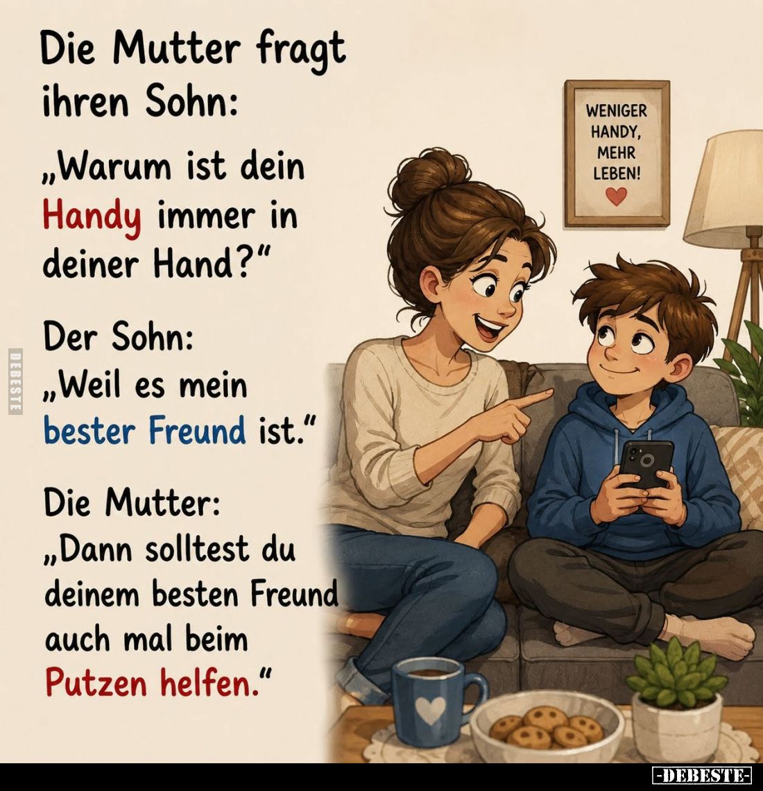 Die Mutter fragt ihren Sohn:
"Warum ist dein Handy immer in deiner Hand?"
- Der Sohn:
"Weil es mein bester ...