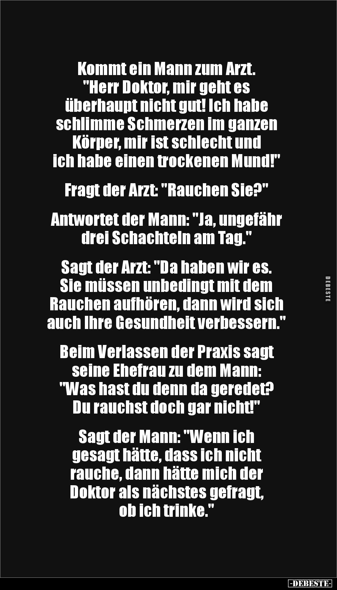 Kommt ein Mann zum Arzt. 
"Herr Doktor, mir geht es 
überhaupt nicht gut! Ich habe 
schlimme Schmerzen im ganzen 
Kö...