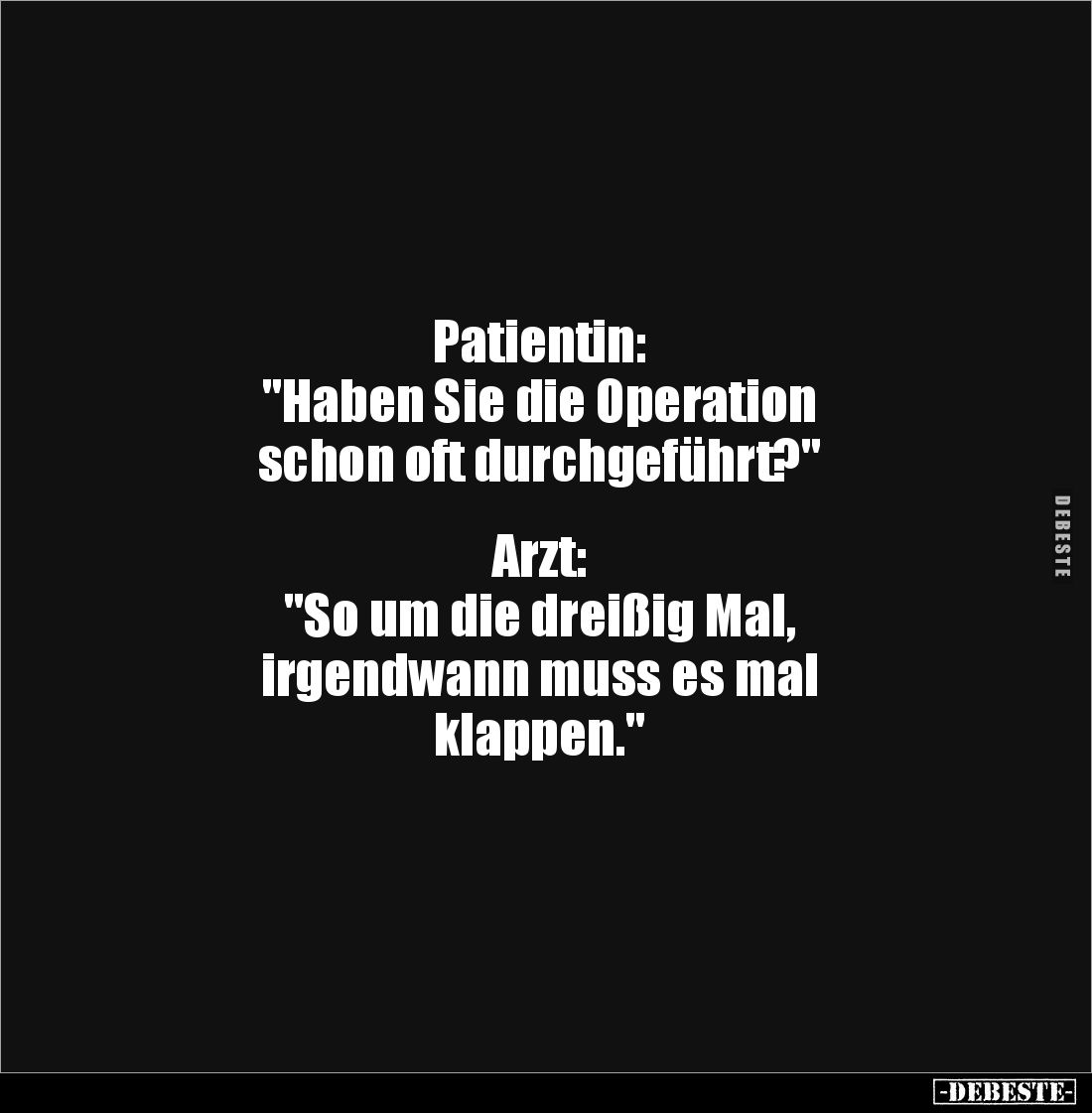 Patientin: 
"Haben Sie die Operation 
schon oft durchgeführt?" 


Arzt: 
"So um die dreißig Mal, 
irgen...
