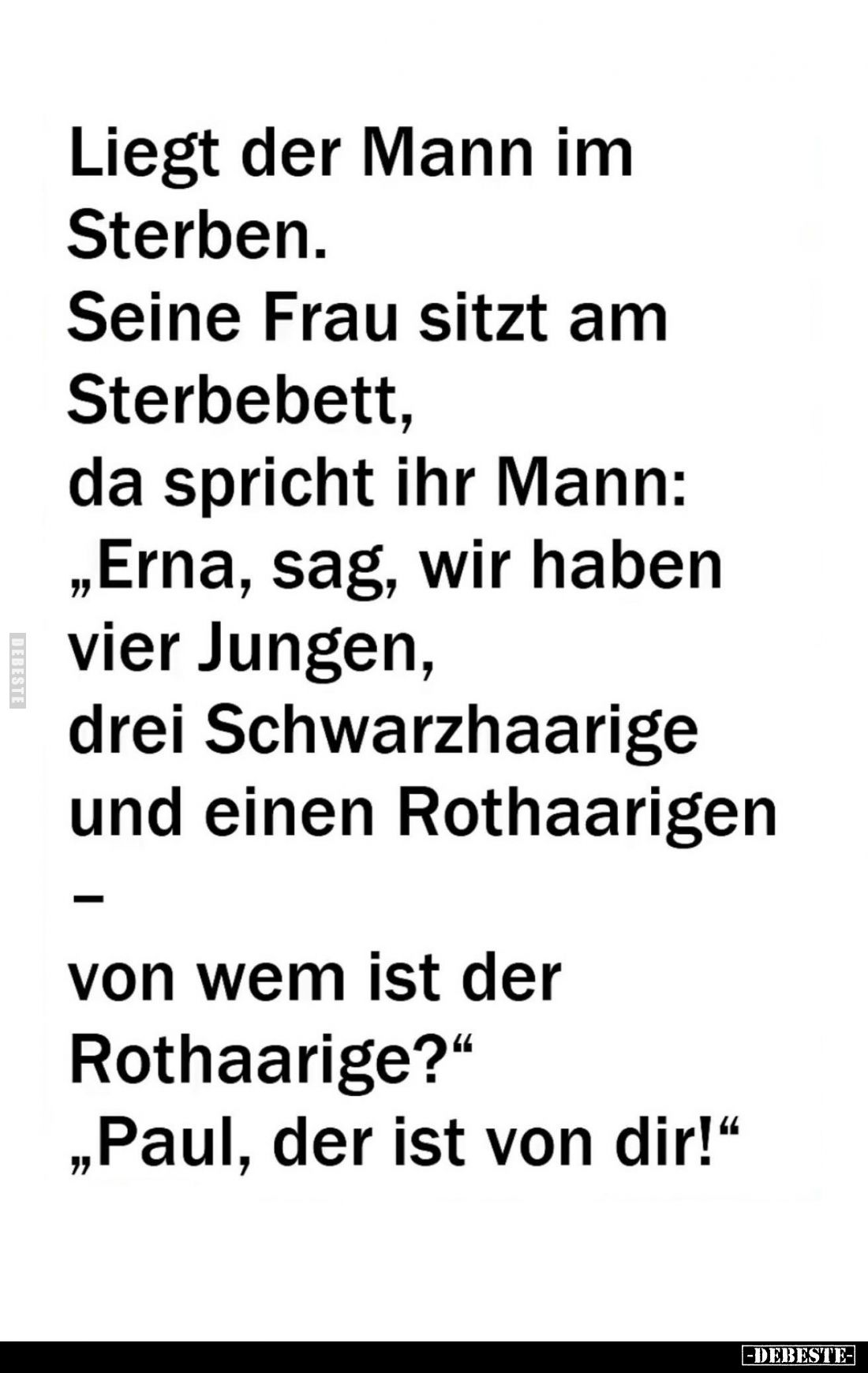 Liegt der Mann im Sterben.
Seine Frau sitzt am Sterbebett, da spricht ihr Mann: "Erna, sag, wir haben vier Jungen, drei...