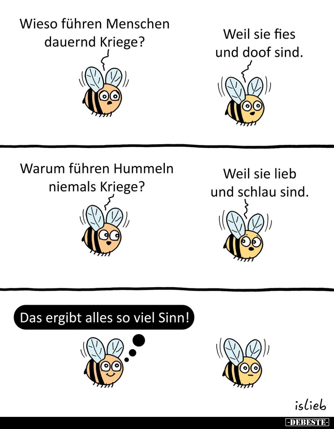 Wieso führen Menschen dauernd Kriege? -
Weil sie fies und doof sind. -
Warum führen Hummeln niemals Kriege? -
Weil sie lie...