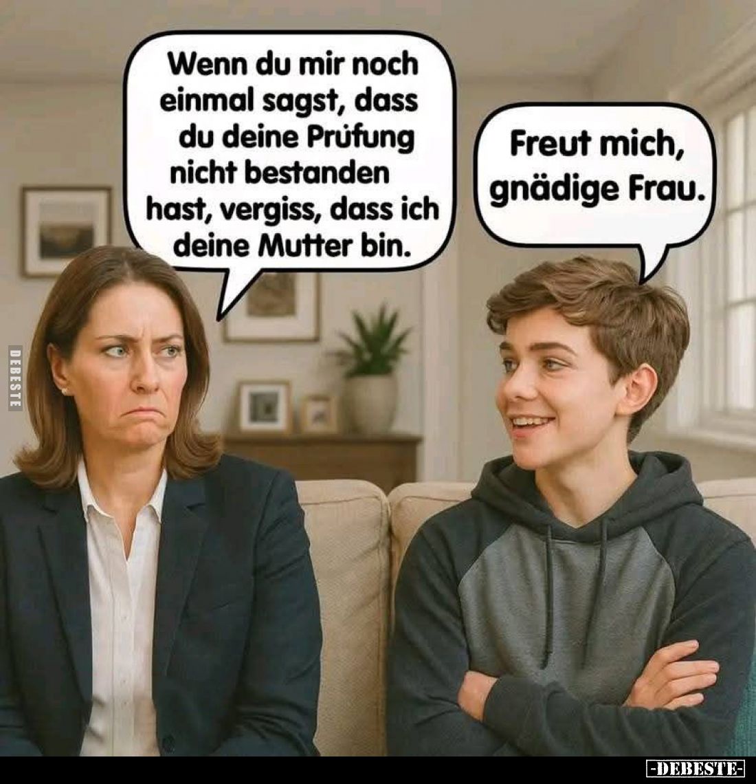 Wenn du mir noch einmal sagst, dass du deine Prüfung nicht bestanden hast, vergiss, dass ich deine Mutter bin. -
Freut mich,...