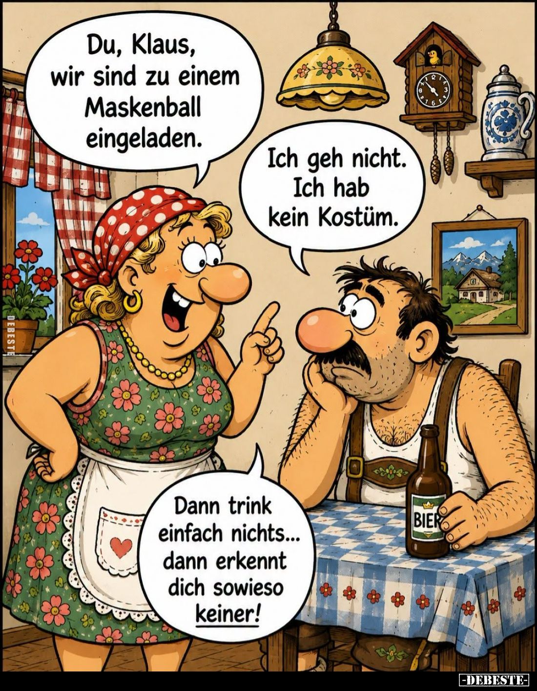 Du, Klaus, wir sind zu einem Maskenball eingeladen. -
Ich geh nicht. Ich hab kein Kostüm. -
Dann trink einfach nichts... da...
