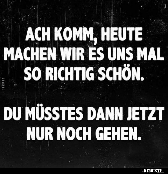 Ach komm, heute machen wir es uns mal so richtig schön.

Du müsstest dann jetzt nur noch gehen.