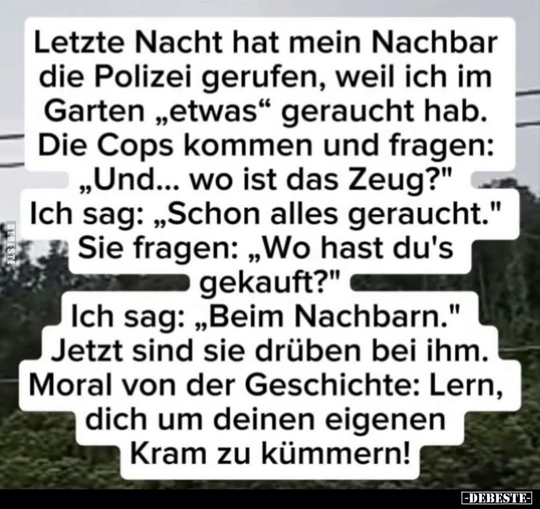 Letzte Nacht hat mein Nachbar die Polizei gerufen, weil ich im Garten "etwas" geraucht hab. -
Die Cops kommen und ...