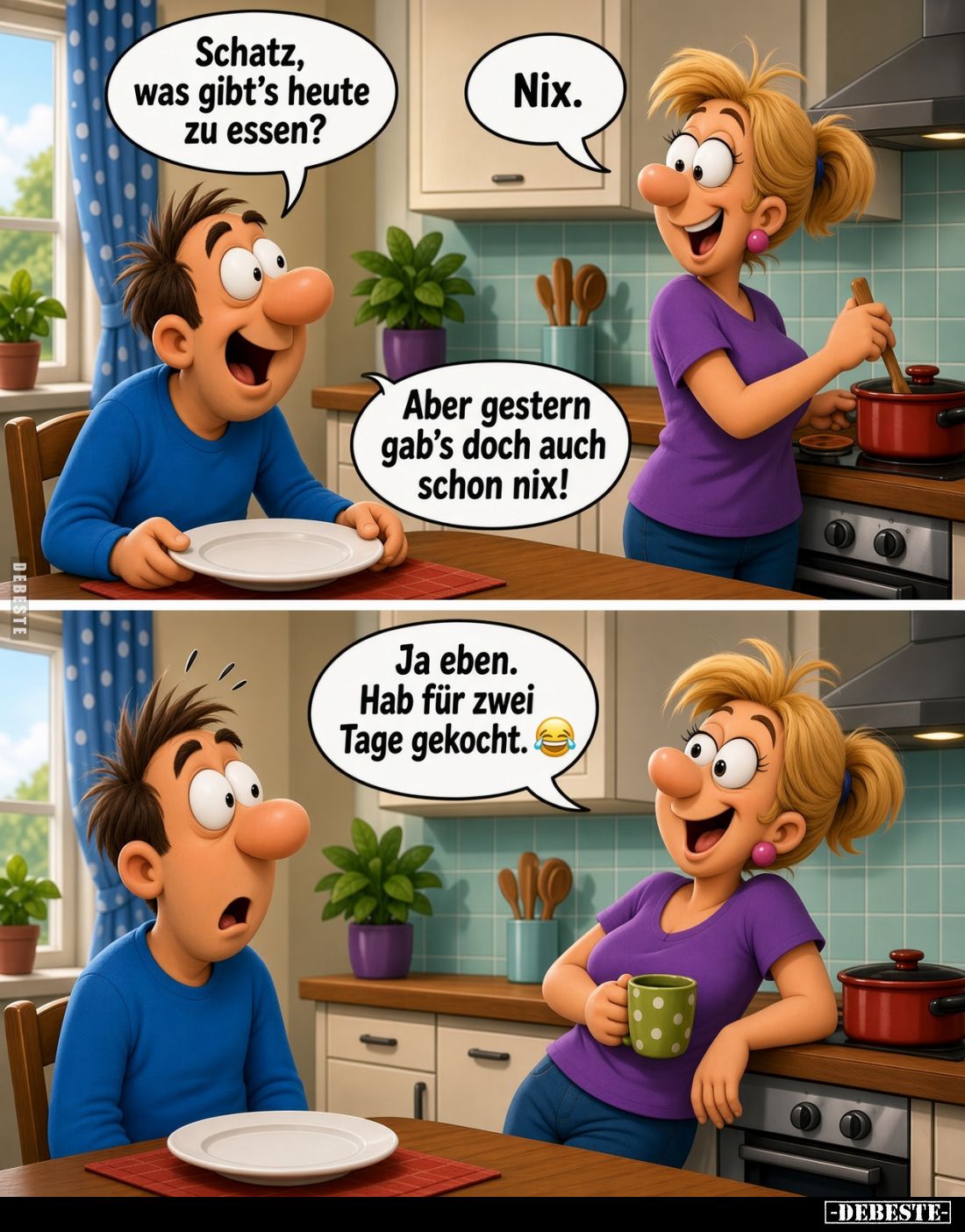 Schatz, was gibt's heute zu essen?
Nix.
Aber gestern gab's doch auch schon nix!
Ja eben. Hab für zwei Tage gekocht.