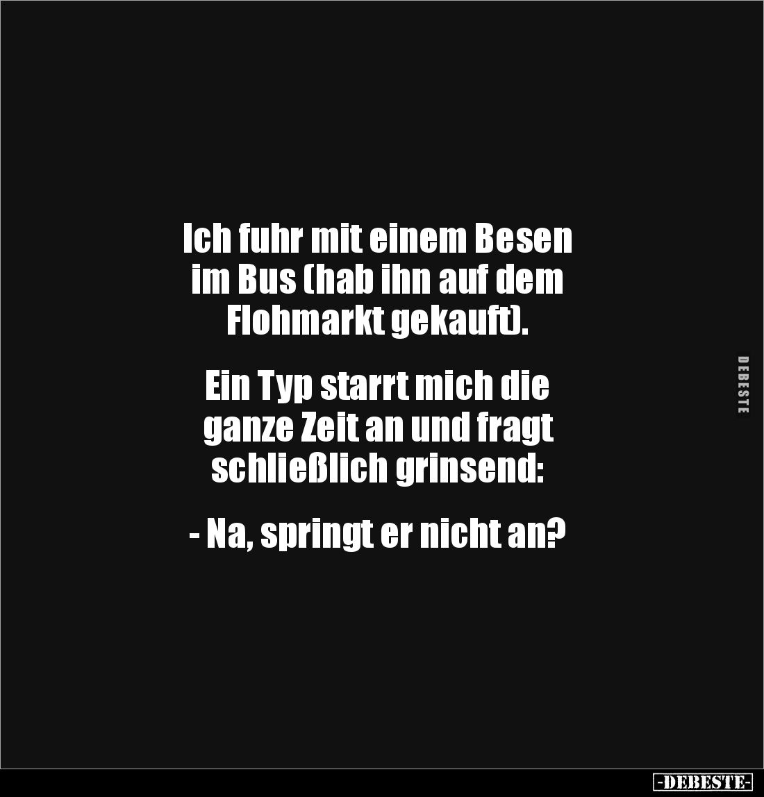 Ich fuhr mit einem Besen 
im Bus (hab ihn auf dem 
Flohmarkt gekauft).


Ein Typ starrt mich die 
ganze Zeit an und fra...