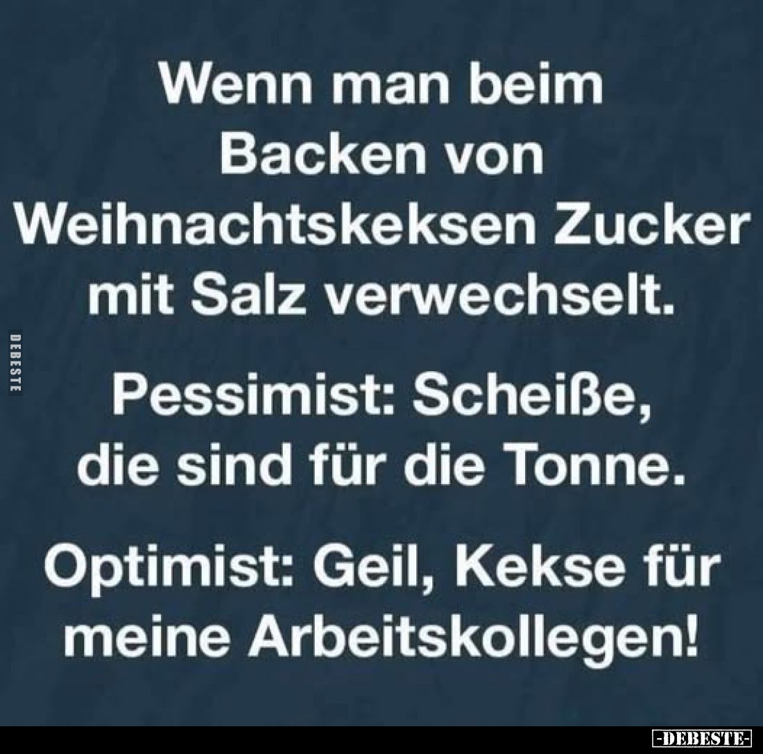 Wenn man beim
Backen von Weihnachtskeksen Zucker mit Salz verwechselt.
Pessimist: Scheiße, die sind für die Tonne.
Optimis...