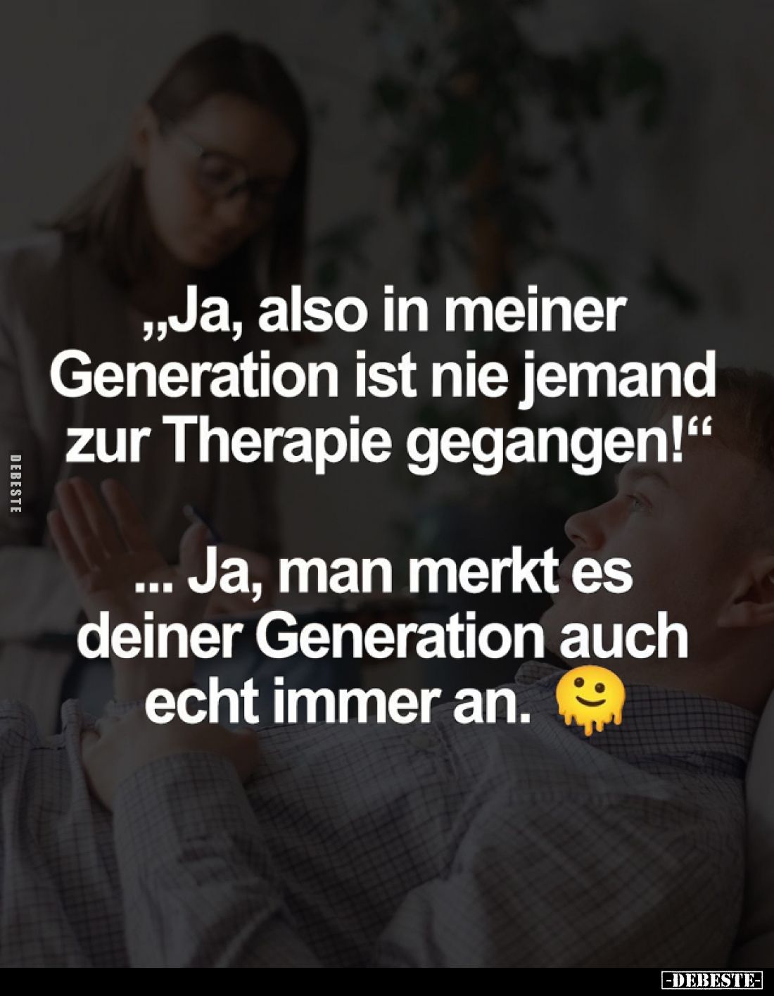 "Ja, also in meiner Generation ist nie jemand zur Therapie gegangen!"
- Ja, man merkt es deiner Generation auch ec...