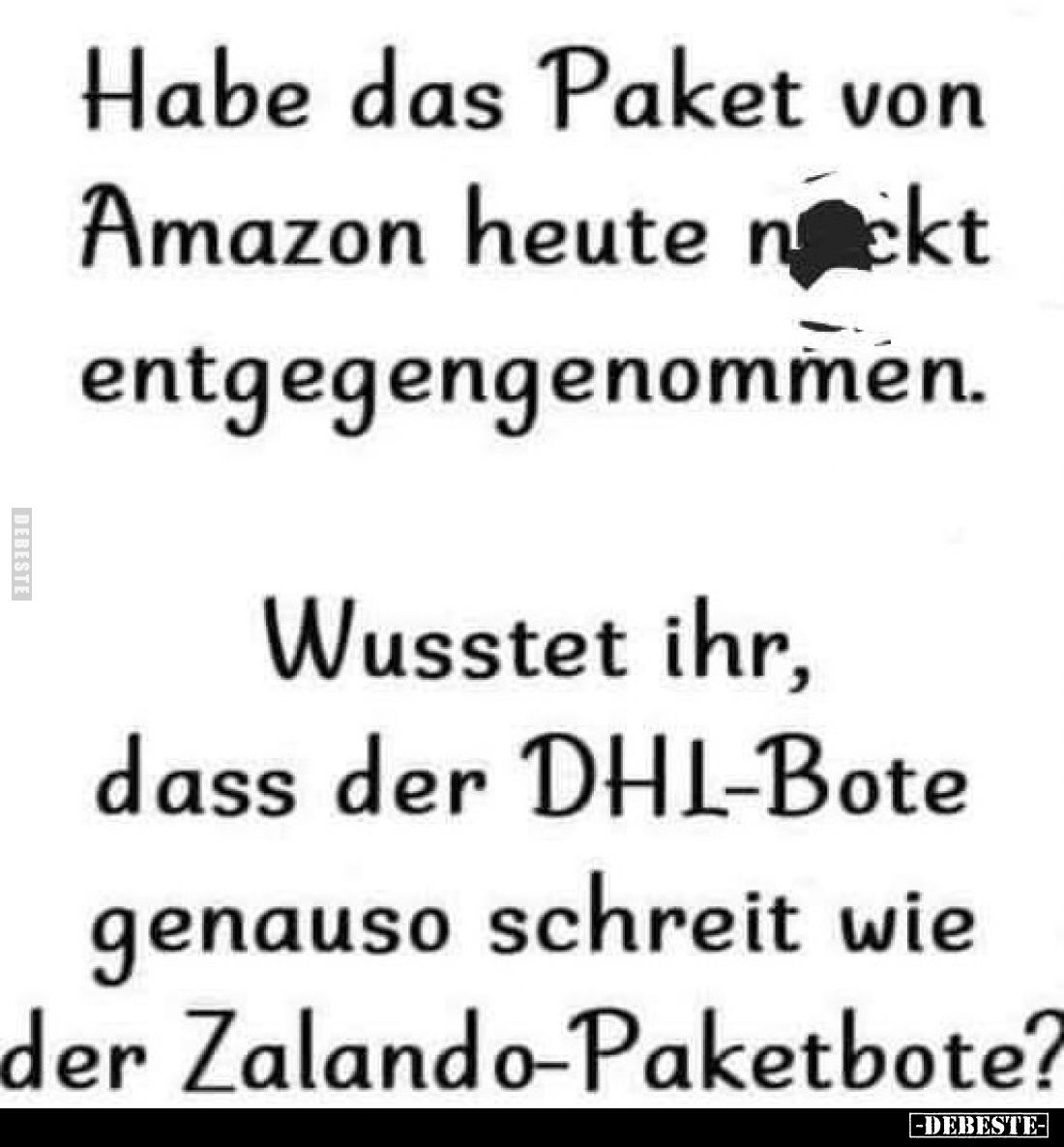 Habe das Paket von Amazon heute nackt entgegengenommen.
Wusstet ihr, dass der DHL-Bote genauso schreit wie der Zalando-Paket...