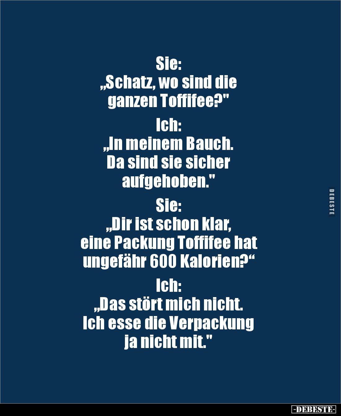 Sie: 
„Schatz, wo sind die 
ganzen Toffifee?"

Ich: 
„In meinem Bauch. 
Da sind sie sicher 
aufgehoben."

...