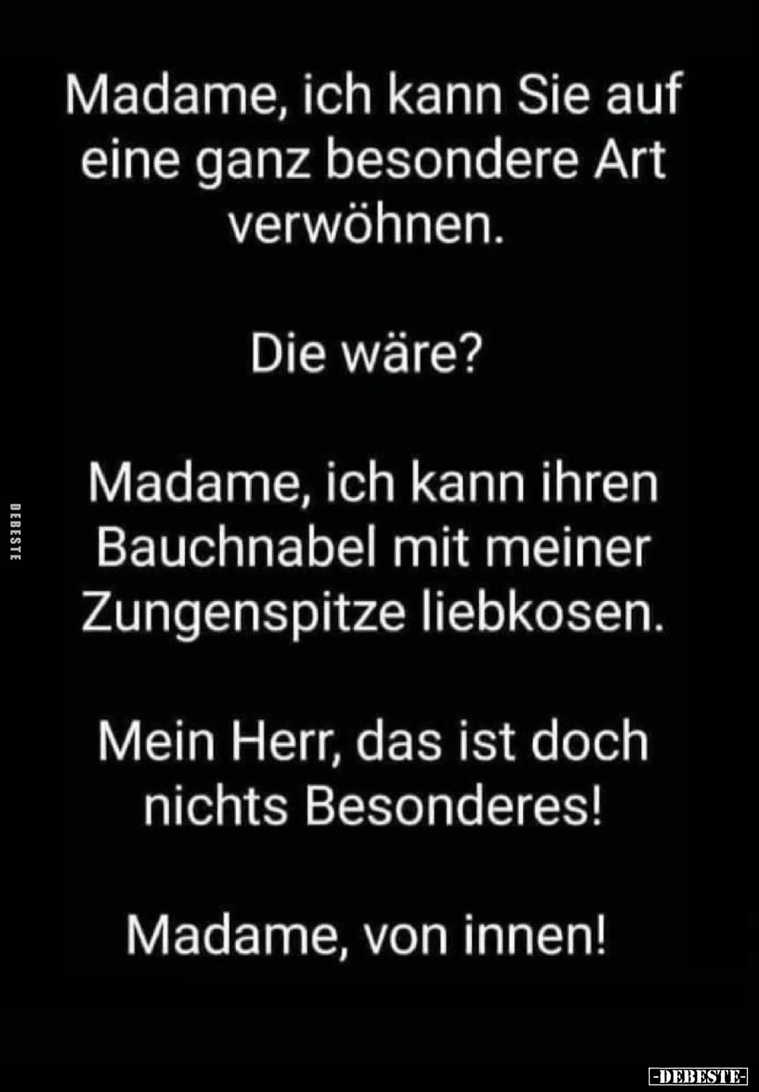 Madame, ich kann Sie auf eine ganz besondere Art verwöhnen.
Die wäre?
Madame, ich kann ihren Bauchnabel mit meiner Zungensp...
