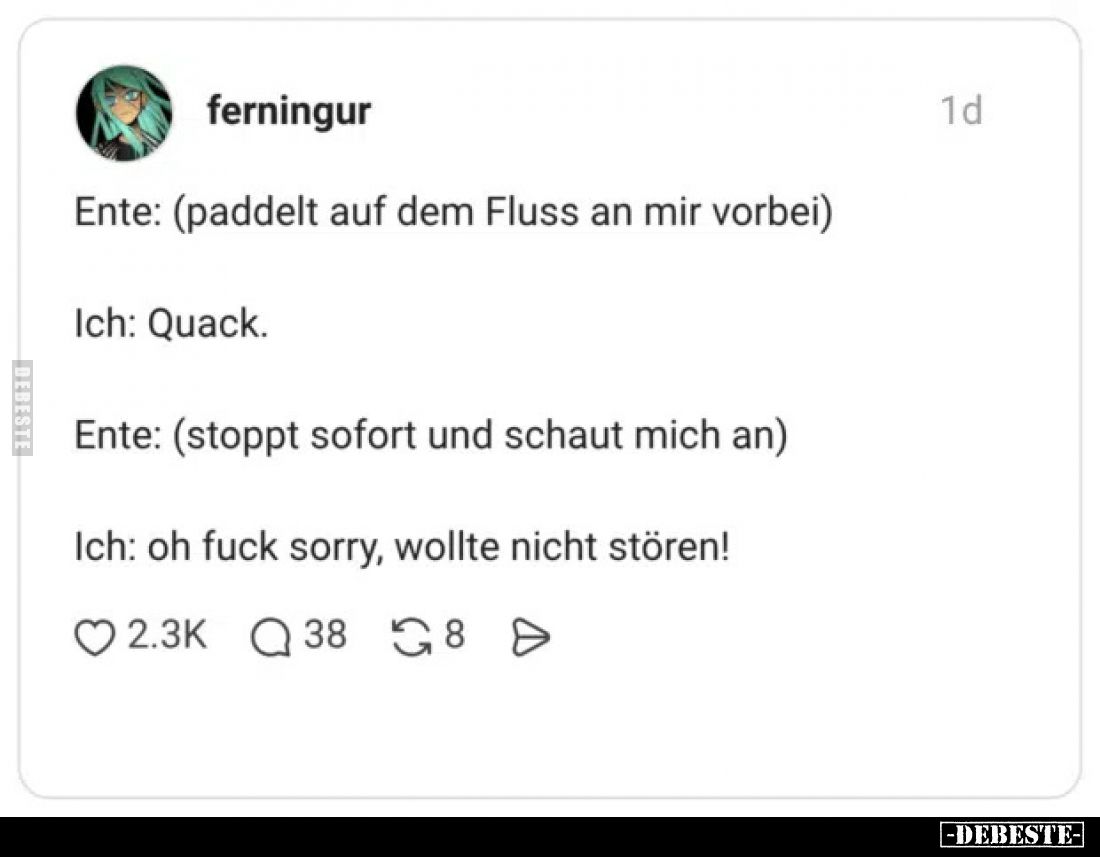 Ente: (paddelt auf dem Fluss an mir vorbei).
Ich: Quack.
Ente: (stoppt sofort und schaut mich an).
Ich: oh fuck sorr...
