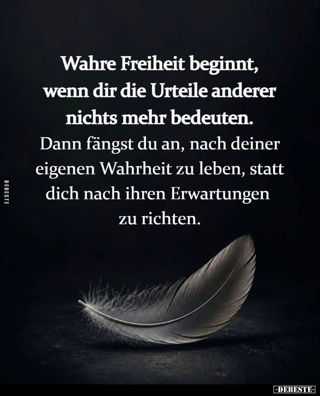 Wahre Freiheit beginnt, 
wenn dir die Urteile anderer 
nichts mehr bedeuten. 

Dann fängst du an, nach deiner 
eigenen W...