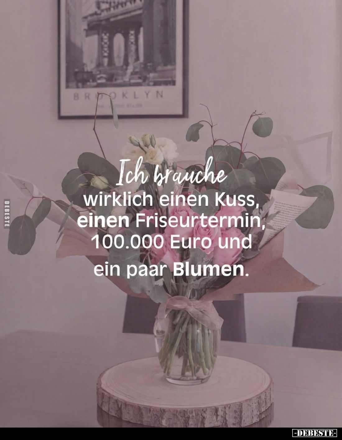 Ich brauche wirklich einen Kuss, einen Friseurtermin, 100.000 Euro und ein paar Blumen.