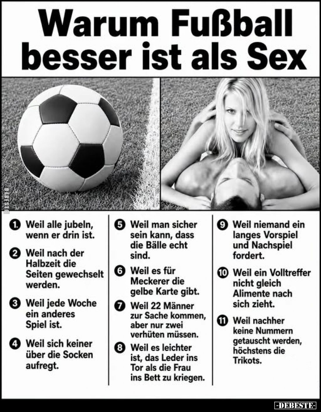 Warum Fußball besser ist als Sex:
1. Weil alle jubeln, wenn er drin ist.
2. Weil nach der Halbzeit die Seiten gewechselt we...