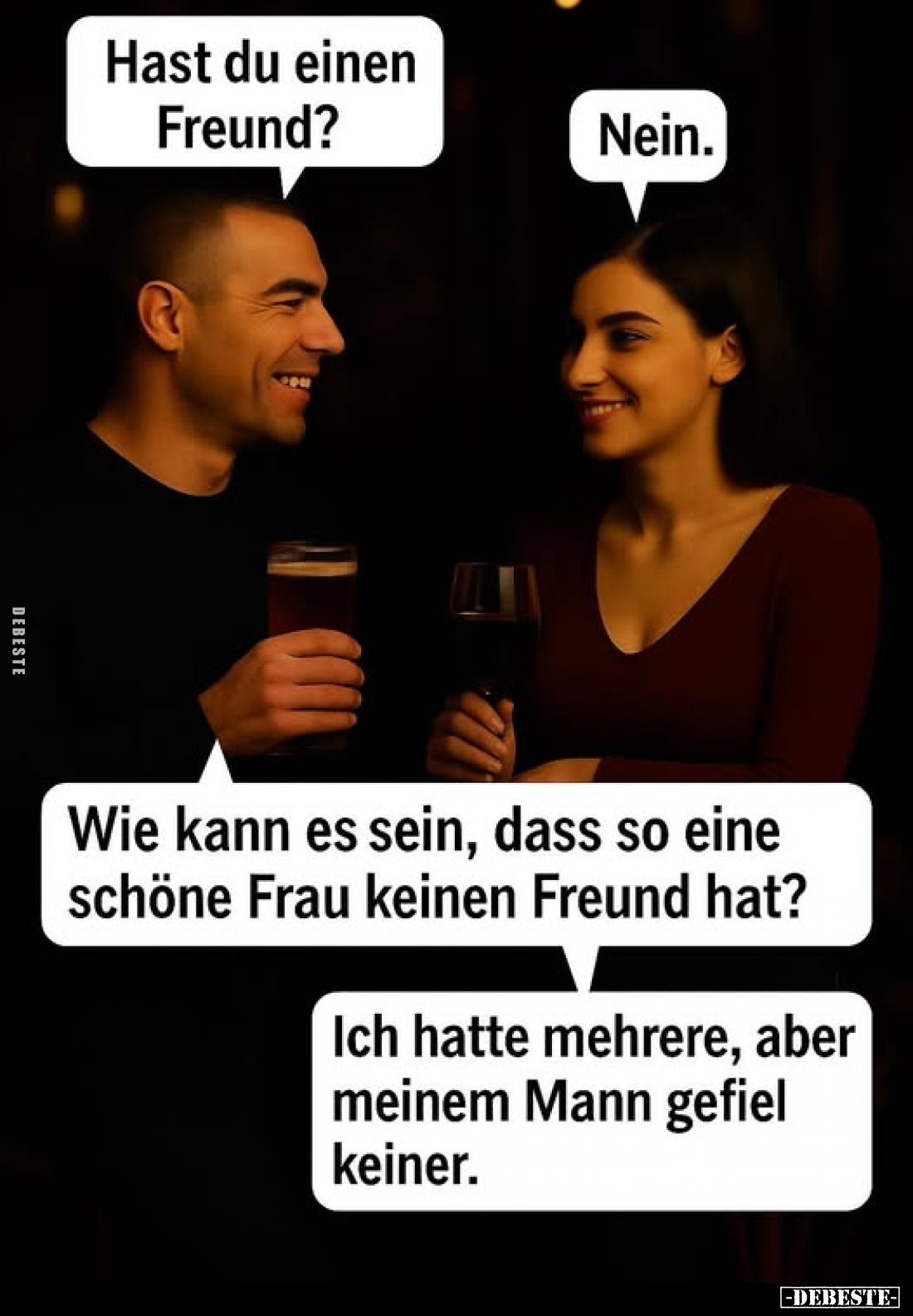 Hast du einen Freund? -
Nein. -
Wie kann es sein, dass so eine schöne Frau keinen Freund hat? -
Ich hatte mehrere, aber me...