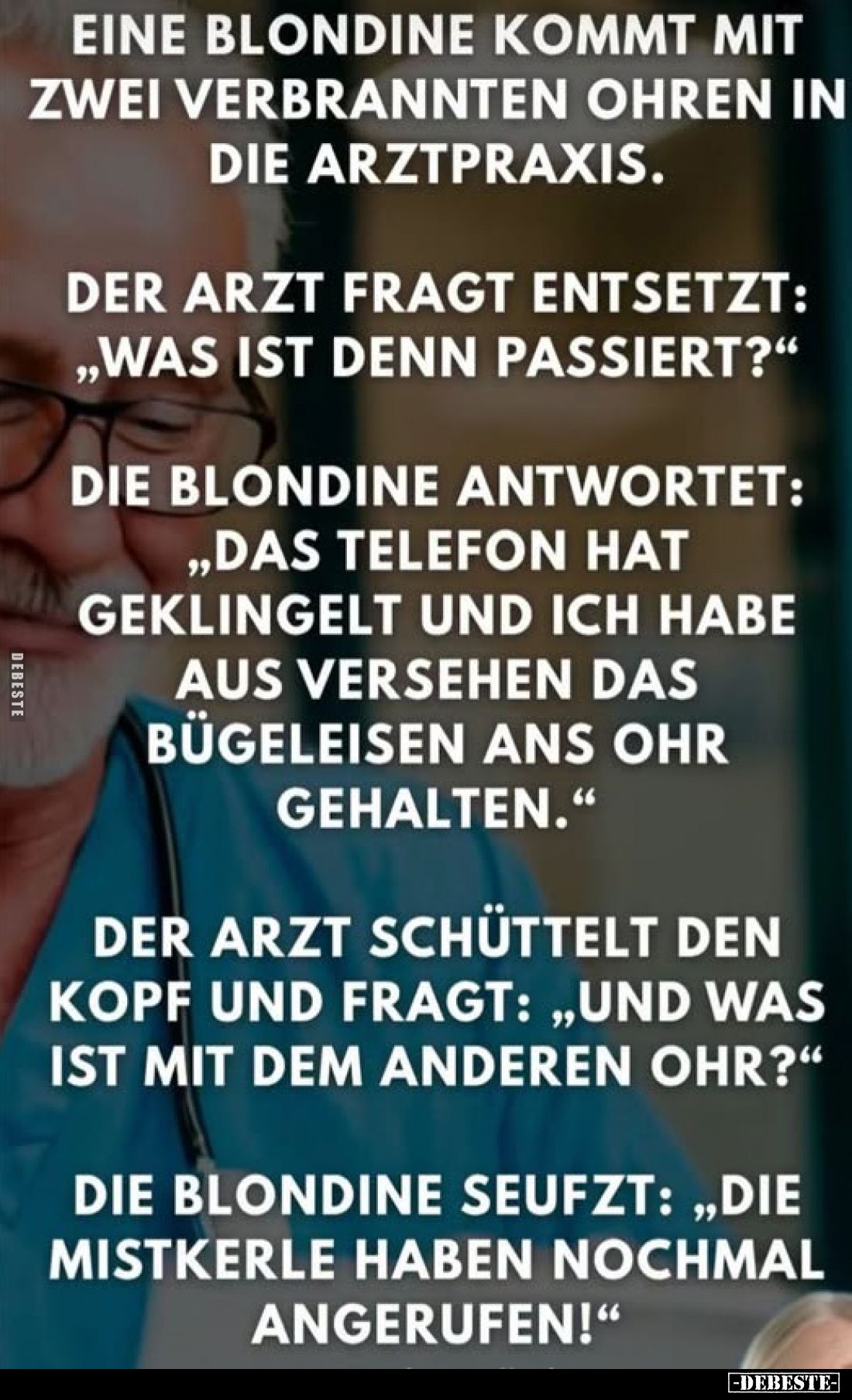 Eine Blondine kommt mit zwei verbrannten Ohren in die Arztpraxis.
Der Arzt fragt entsetzt: „Was ist denn passiert?"
Di...