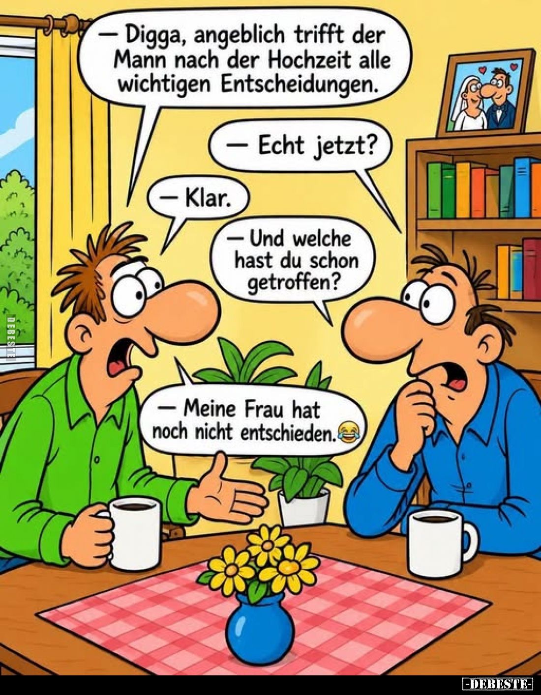- Digga, angeblich trifft der Mann nach der Hochzeit alle wichtigen Entscheidungen.
- Echt jetzt?
- Klar.
- Und welche has...